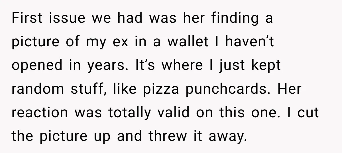 First issue we had was her finding a picture of my ex in a wallet I haven’t opened in years. It’s where I just kept random stuff, like pizza punchcards....
