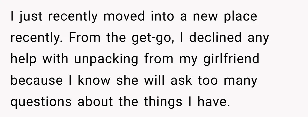 I just recently moved into a new place recently. From the get-go, I declined any help with unpacking from my girlfriend because I know she will ask too many questions...