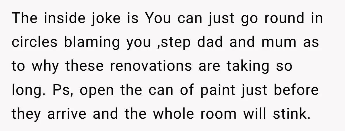 The inside joke is You can just go round in circles blaming you ,step dad and mum as to why these renovations are taking so long. Ps, open the can...