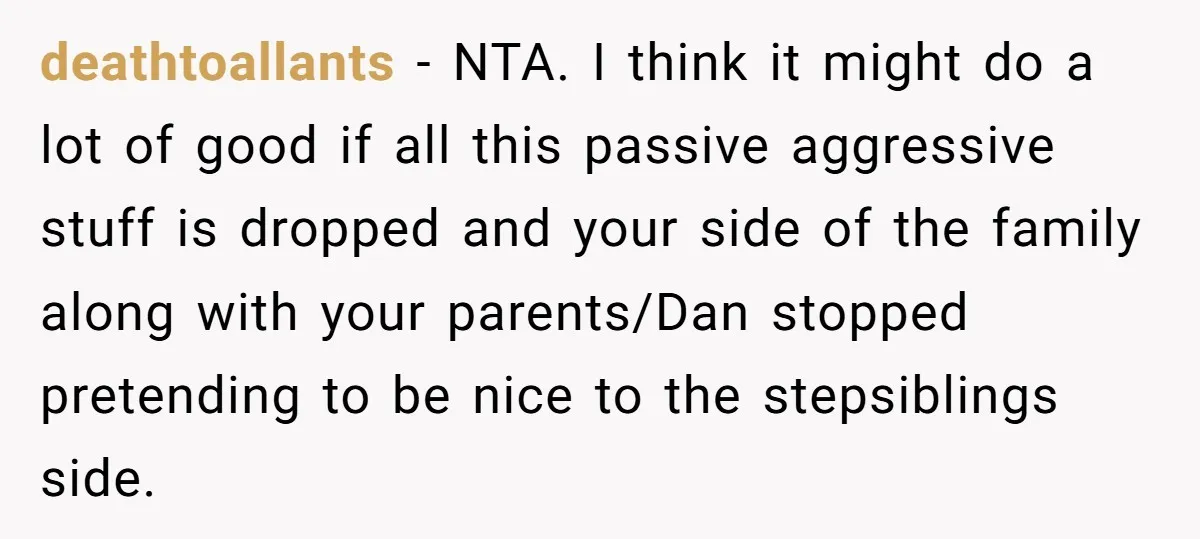 deathtoallants − NTA. I think it might do a lot of good if all this passive aggressive stuff is dropped and your side of the family along with your parents/Dan...
