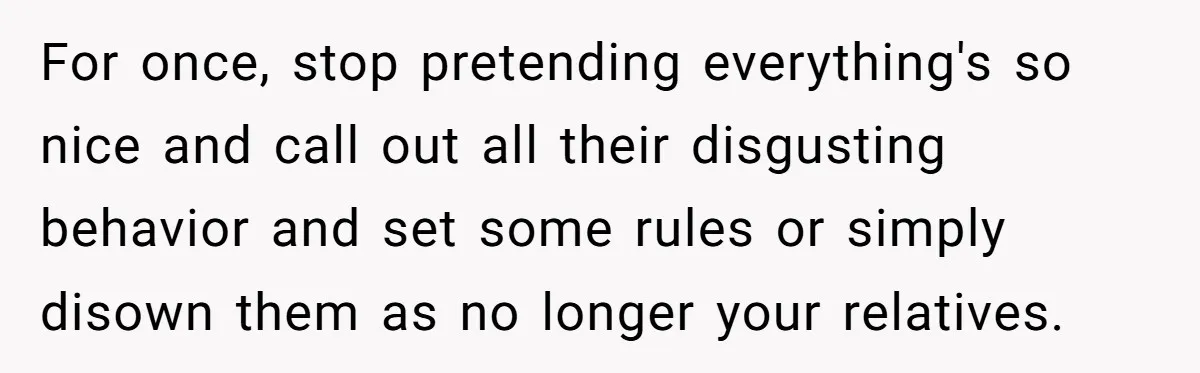 For once, stop pretending everything's so nice and call out all their disgusting behavior and set some rules or simply disown them as no longer your relatives.