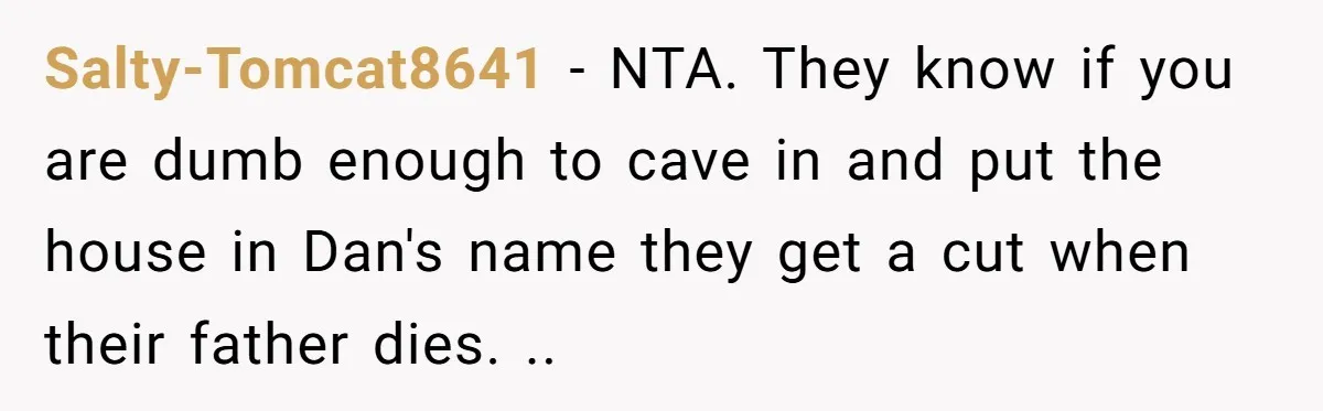 Salty-Tomcat8641 − NTA. They know if you are dumb enough to cave in and put the house in Dan's name they get a cut when their father dies. ..