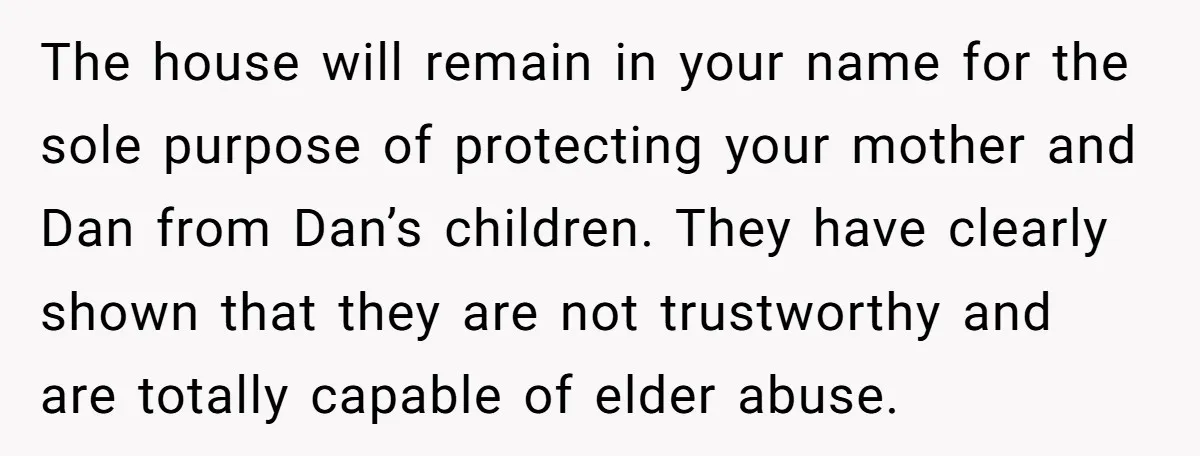 The house will remain in your name for the sole purpose of protecting your mother and Dan from Dan’s children. They have clearly shown that they are not trustworthy and...