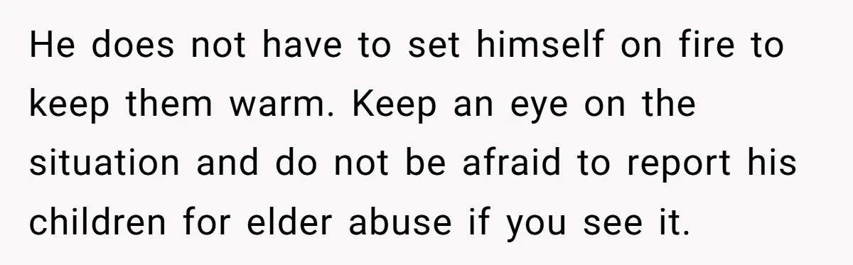 He does not have to set himself on fire to keep them warm. Keep an eye on the situation and do not be afraid to report his children for elder...