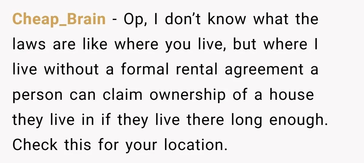 Cheap_Brain − Op, I don’t know what the laws are like where you live, but where I live without a formal rental agreement a person can claim ownership of a...