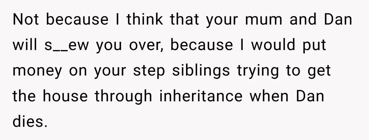 Not because I think that your mum and Dan will s__ew you over, because I would put money on your step siblings trying to get the house through inheritance when...