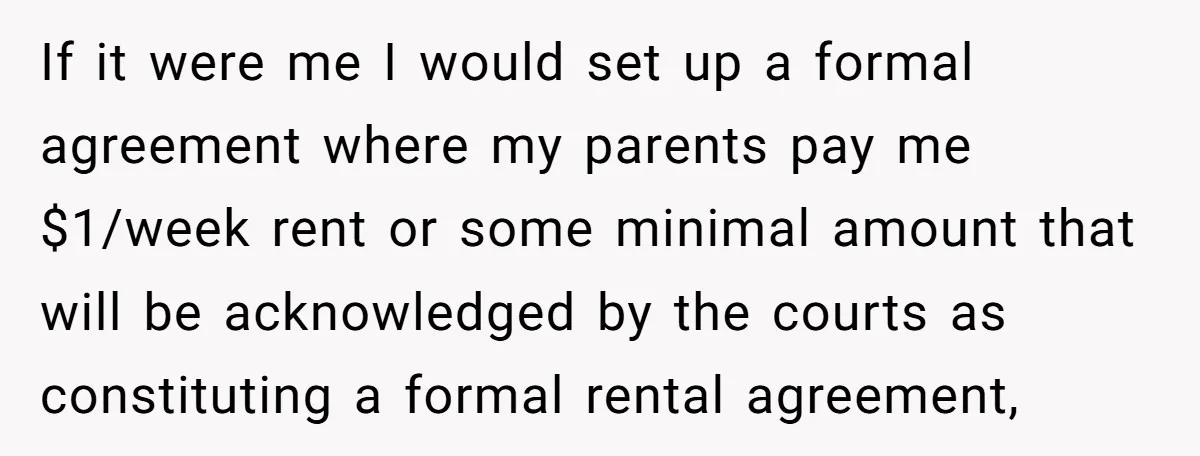 If it were me I would set up a formal agreement where my parents pay me $1/week rent or some minimal amount that will be acknowledged by the courts as...