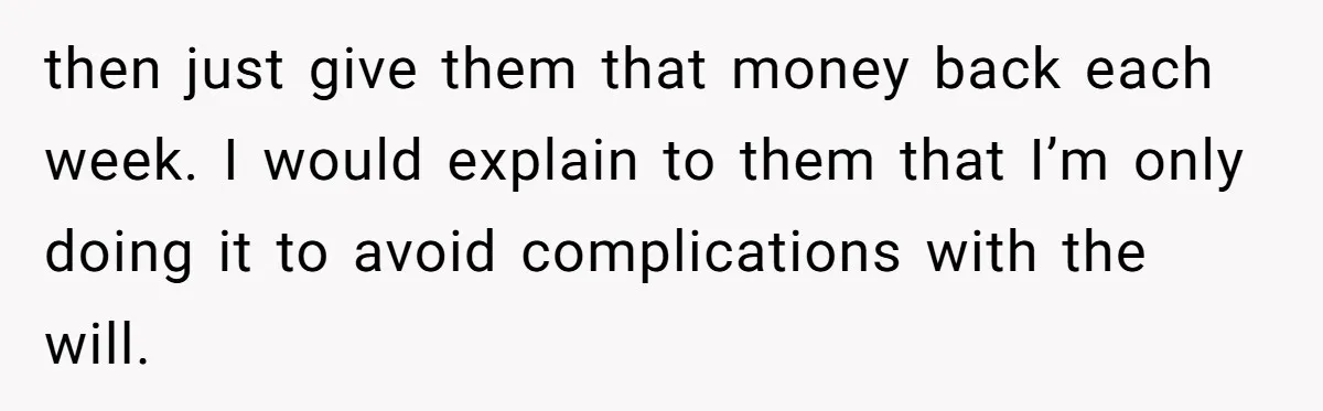 then just give them that money back each week. I would explain to them that I’m only doing it to avoid complications with the will.