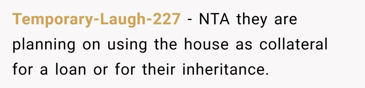 Temporary-Laugh-227 − NTA they are planning on using the house as collateral for a loan or for their inheritance.