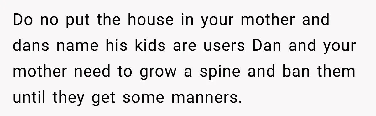Do no put the house in your mother and dans name his kids are users Dan and your mother need to grow a spine and ban them until they get...