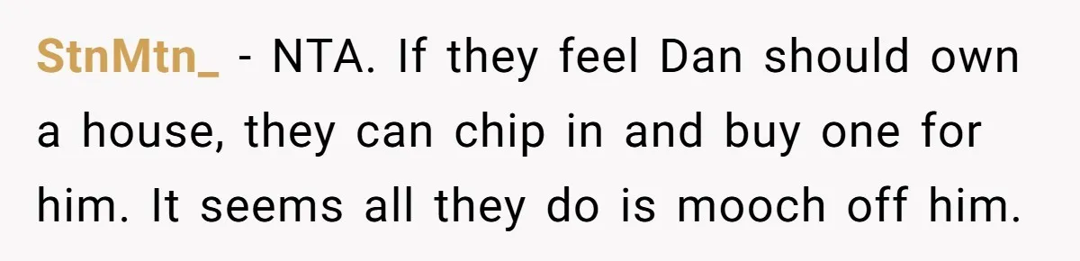 StnMtn_ − NTA. If they feel Dan should own a house, they can chip in and buy one for him. It seems all they do is mooch off him.