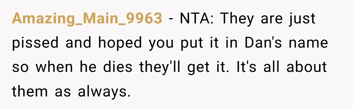 Amazing_Main_9963 − NTA: They are just pissed and hoped you put it in Dan's name so when he dies they'll get it. It's all about them as always.