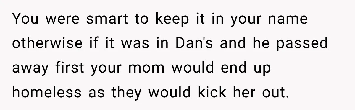 You were smart to keep it in your name otherwise if it was in Dan's and he passed away first your mom would end up homeless as they would kick...