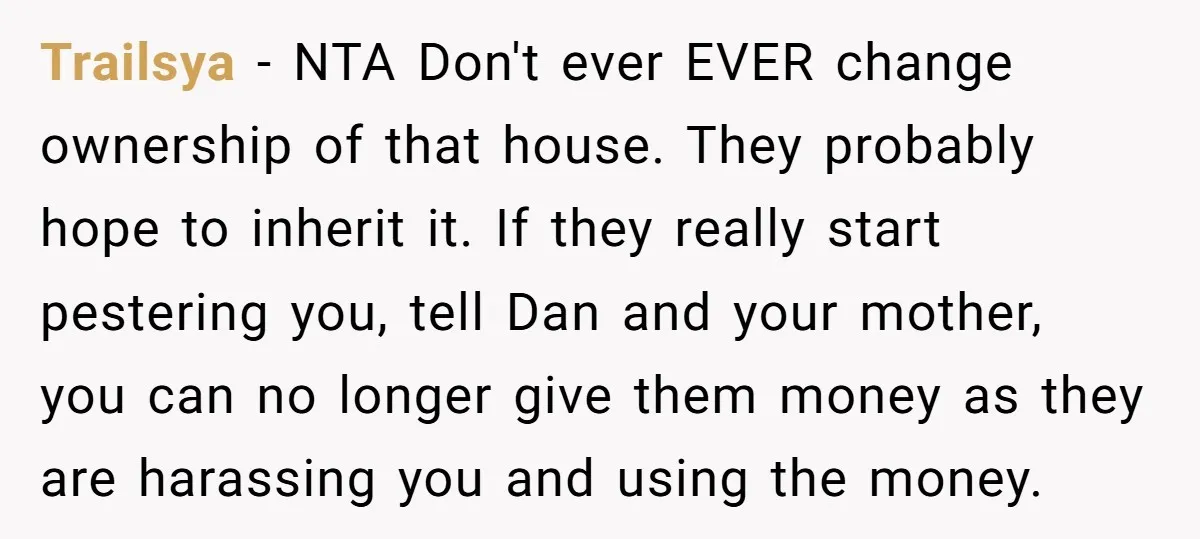 Trailsya − NTA Don't ever EVER change ownership of that house. They probably hope to inherit it. If they really start pestering you, tell Dan and your mother, you can...