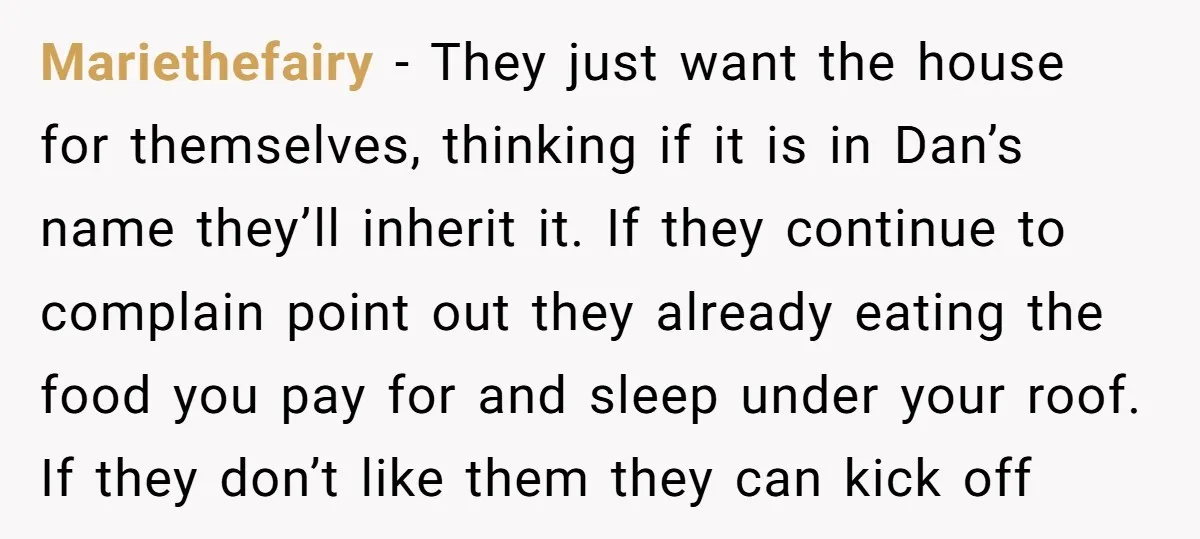 Mariethefairy − They just want the house for themselves, thinking if it is in Dan’s name they’ll inherit it. If they continue to complain point out they already eating the...