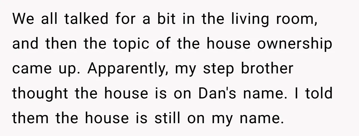 We all talked for a bit in the living room, and then the topic of the house ownership came up. Apparently, my step brother thought the house is on Dan's...