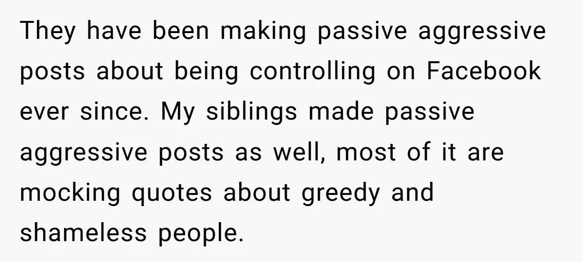 They have been making passive aggressive posts about being controlling on Facebook ever since. My siblings made passive aggressive posts as well, most of it are mocking quotes about greedy...
