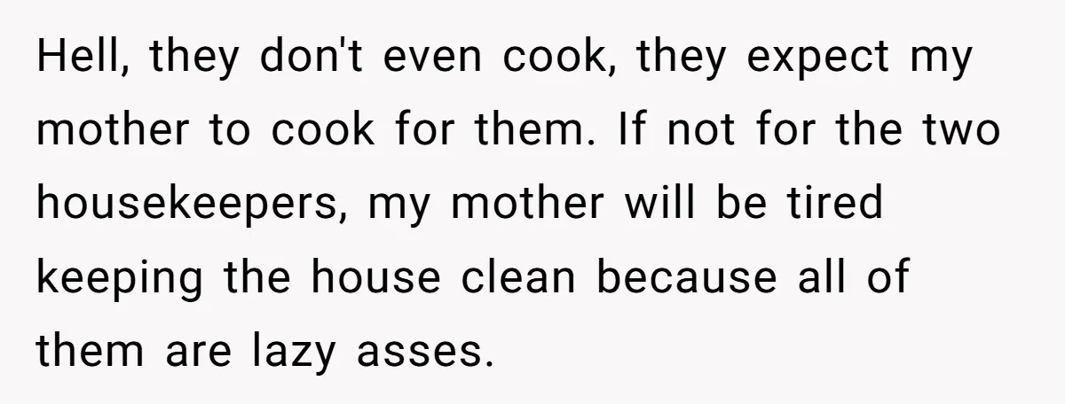 Hell, they don't even cook, they expect my mother to cook for them. If not for the two housekeepers, my mother will be tired keeping the house clean because all...
