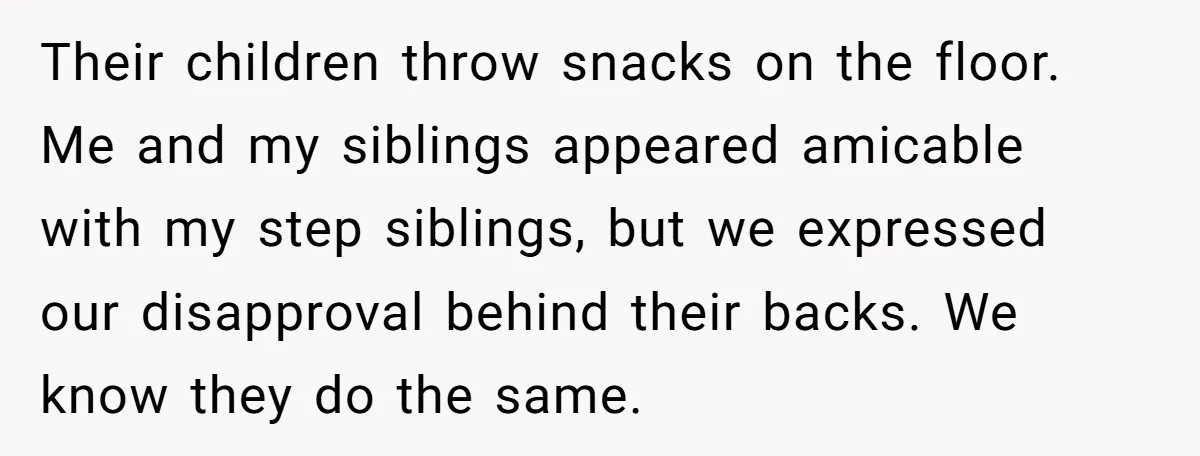Their children throw snacks on the floor. Me and my siblings appeared amicable with my step siblings, but we expressed our disapproval behind their backs. We know they do the...