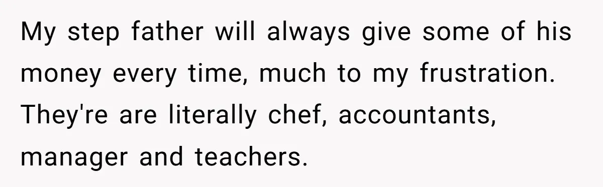 My step father will always give some of his money every time, much to my frustration. They're are literally chef, accountants, manager and teachers.
