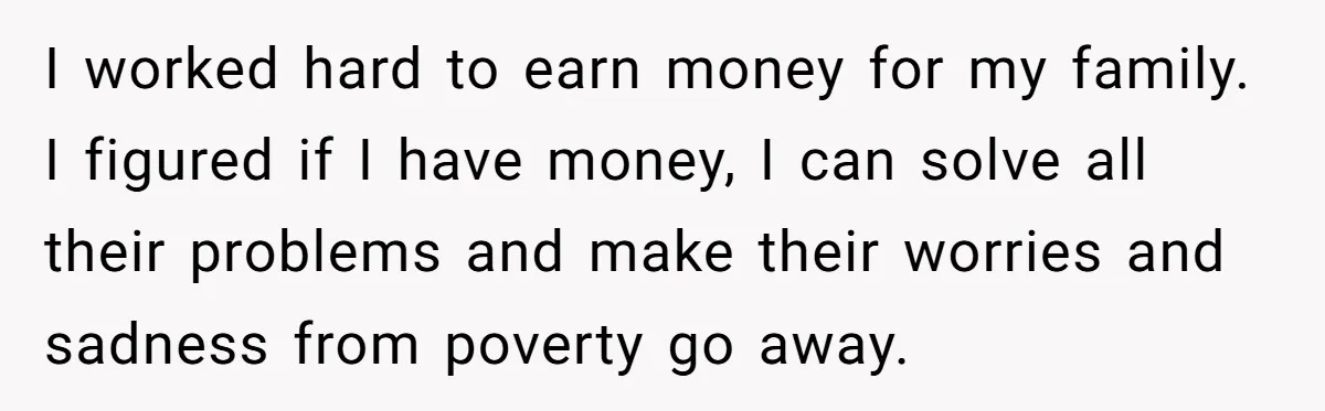 I worked hard to earn money for my family. I figured if I have money, I can solve all their problems and make their worries and sadness from poverty go...