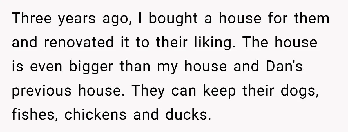 Three years ago, I bought a house for them and renovated it to their liking. The house is even bigger than my house and Dan's previous house. They can keep...