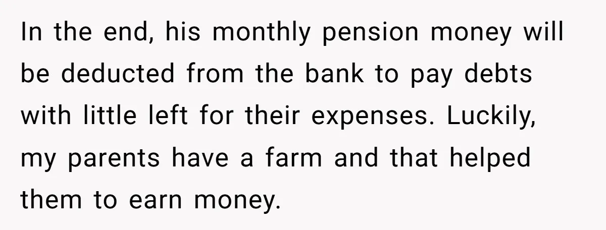 In the end, his monthly pension money will be deducted from the bank to pay debts with little left for their expenses. Luckily, my parents have a farm and that...
