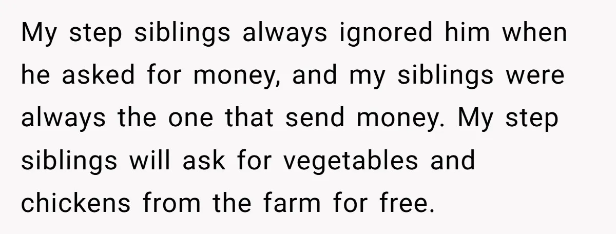 My step siblings always ignored him when he asked for money, and my siblings were always the one that send money. My step siblings will ask for vegetables and chickens...