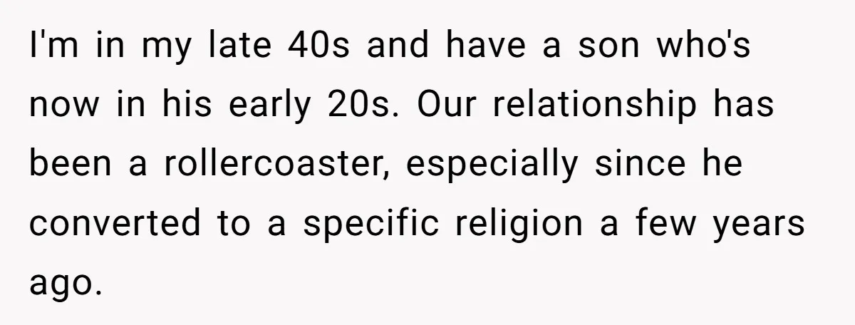I'm in my late 40s and have a son who's now in his early 20s. Our relationship has been a rollercoaster, especially since he converted to a specific religion a...
