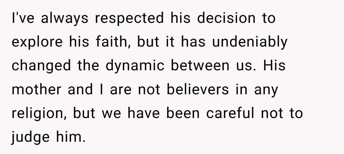 I've always respected his decision to explore his faith, but it has undeniably changed the dynamic between us. His mother and I are not believers in any religion, but we...