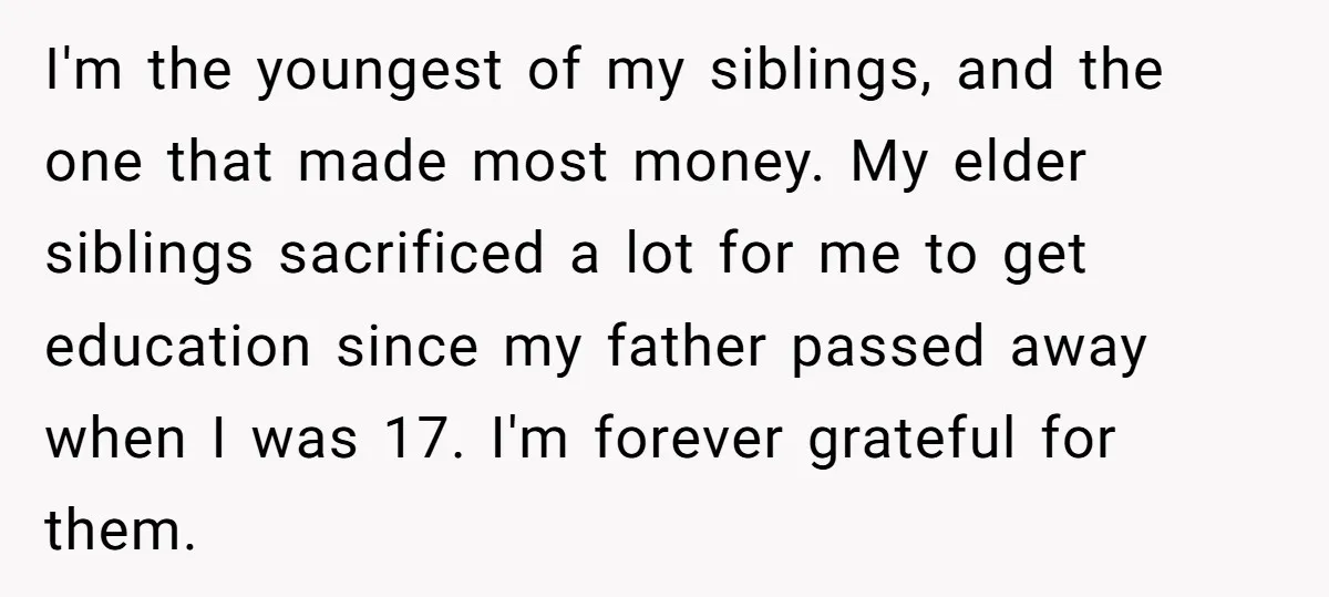 I'm the youngest of my siblings, and the one that made most money. My elder siblings sacrificed a lot for me to get education since my father passed away when...