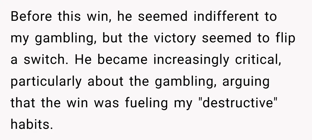 Before this win, he seemed indifferent to my gambling, but the victory seemed to flip a switch. He became increasingly critical, particularly about the gambling, arguing that the win was...