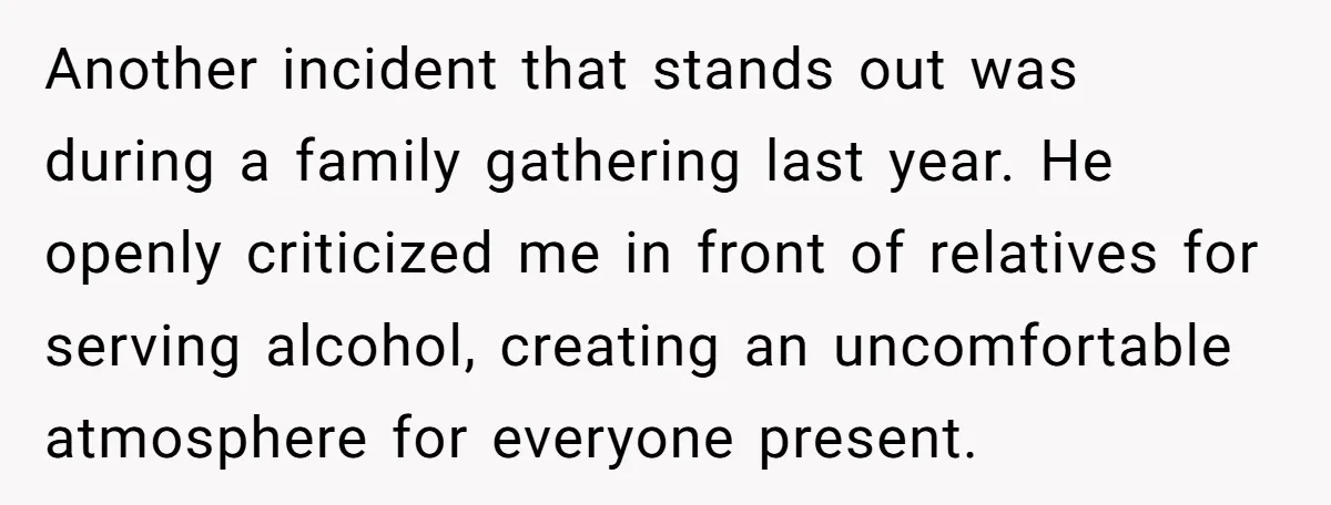 Another incident that stands out was during a family gathering last year. He openly criticized me in front of relatives for serving alcohol, creating an uncomfortable atmosphere for everyone present.