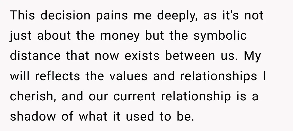 This decision pains me deeply, as it's not just about the money but the symbolic distance that now exists between us. My will reflects the values and relationships I cherish,...