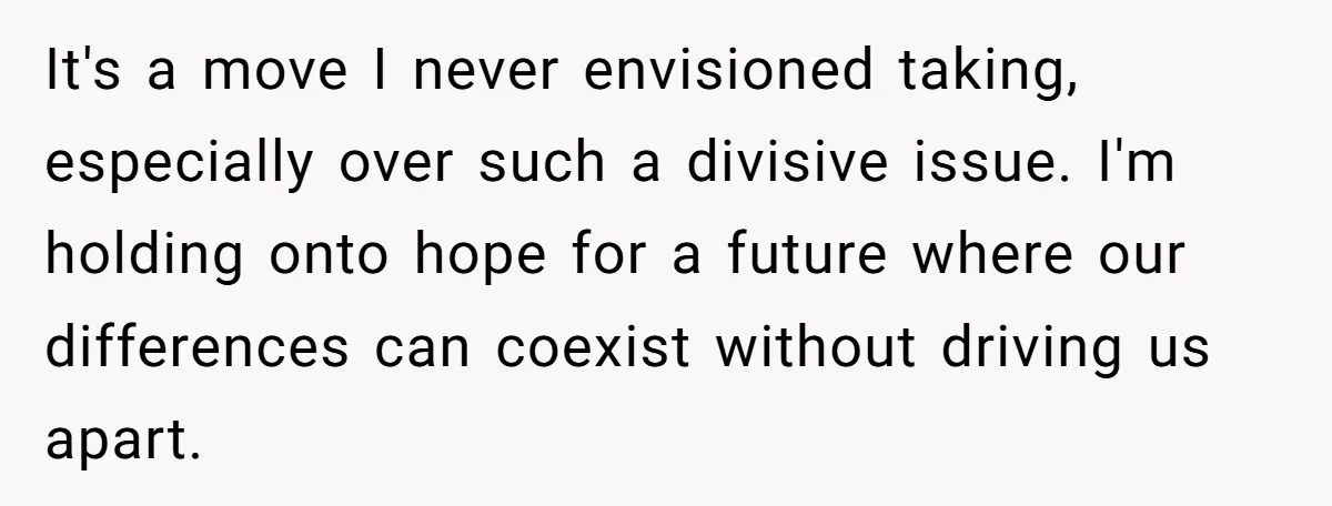 It's a move I never envisioned taking, especially over such a divisive issue. I'm holding onto hope for a future where our differences can coexist without driving us apart.