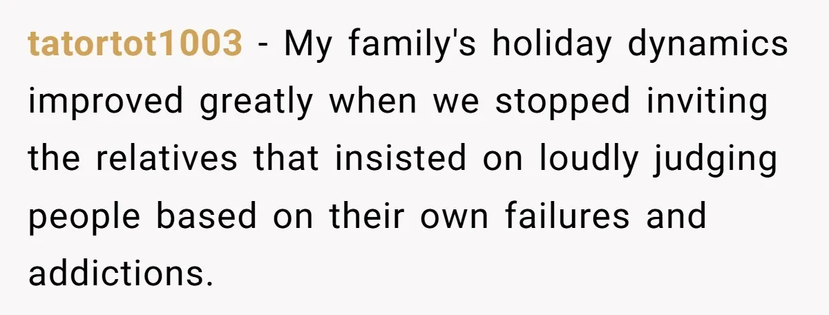 tatortot1003 − My family's holiday dynamics improved greatly when we stopped inviting the relatives that insisted on loudly judging people based on their own failures and addictions.