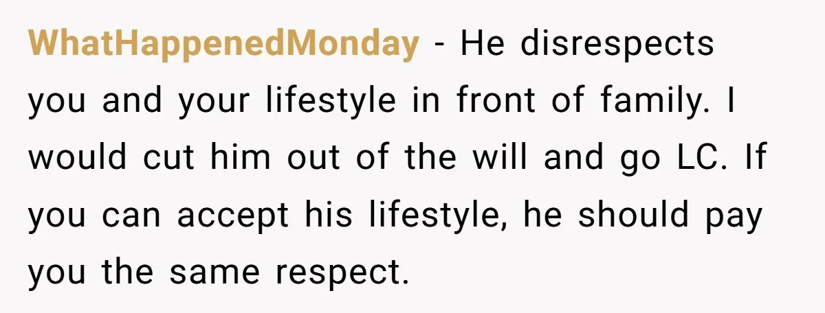 WhatHappenedMonday − He disrespects you and your lifestyle in front of family. I would cut him out of the will and go LC. If you can accept his lifestyle, he...