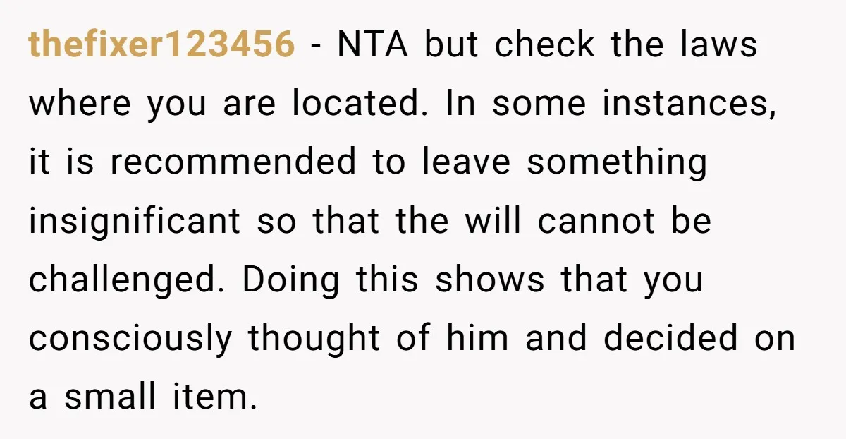 thefixer123456 − NTA but check the laws where you are located. In some instances, it is recommended to leave something insignificant so that the will cannot be challenged. Doing this...