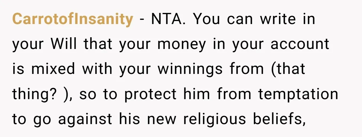 CarrotofInsanity − NTA. You can write in your Will that your money in your account is mixed with your winnings from (that thing? ), so to protect him from temptation...