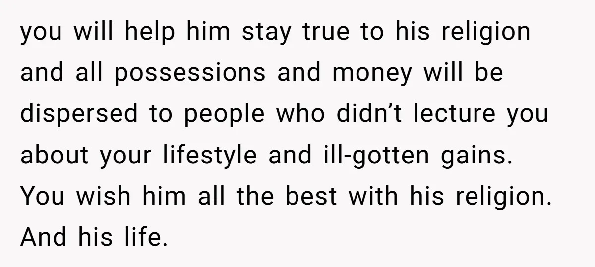 you will help him stay true to his religion and all possessions and money will be dispersed to people who didn’t lecture you about your lifestyle and ill-gotten gains. You...