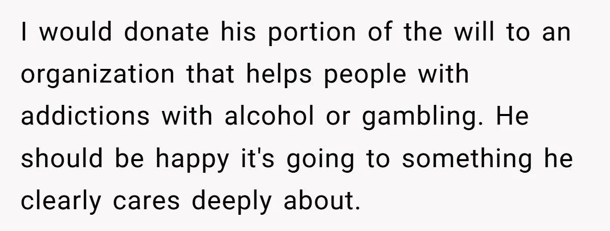 I would donate his portion of the will to an organization that helps people with addictions with alcohol or gambling. He should be happy it's going to something he clearly...