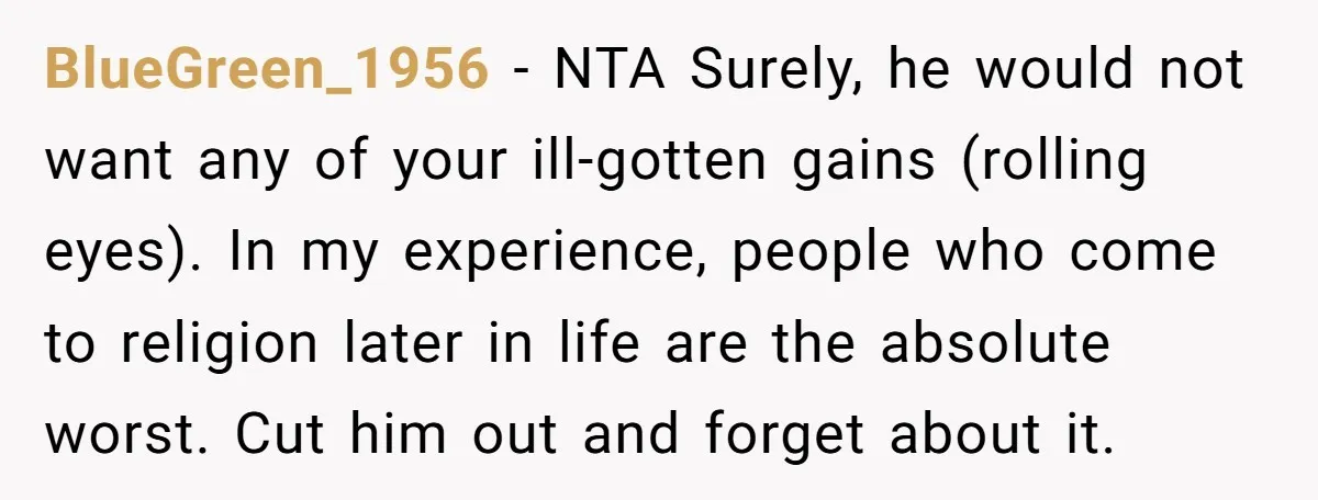 BlueGreen_1956 − NTA Surely, he would not want any of your ill-gotten gains (rolling eyes). In my experience, people who come to religion later in life are the absolute worst....