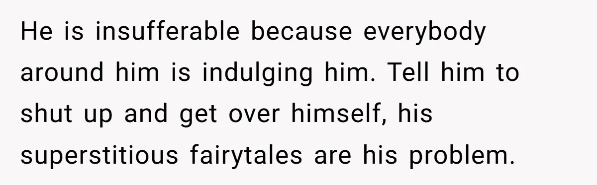 He is insufferable because everybody around him is indulging him. Tell him to shut up and get over himself, his superstitious fairytales are his problem.
