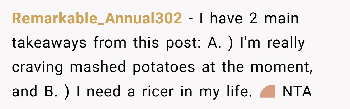 Remarkable_Annual302 − I have 2 main takeaways from this post: A. ) I'm really craving mashed potatoes at the moment, and B. ) I need a ricer in my life....