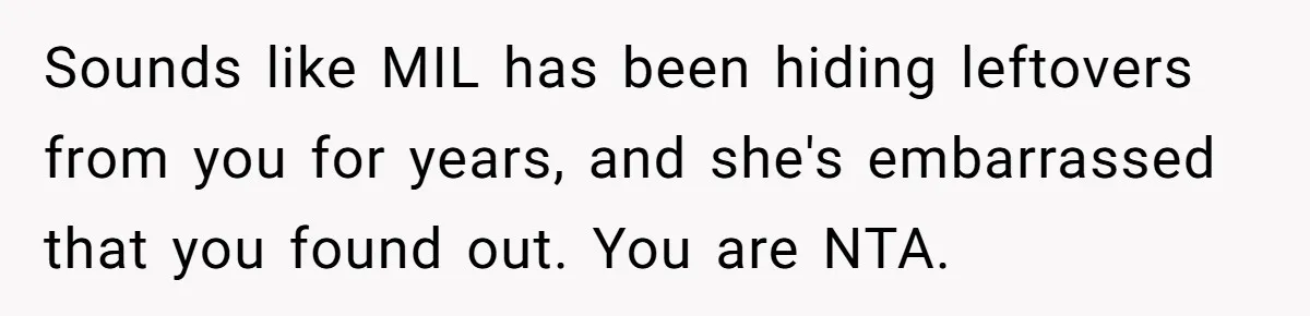 Sounds like MIL has been hiding leftovers from you for years, and she's embarrassed that you found out. You are NTA.