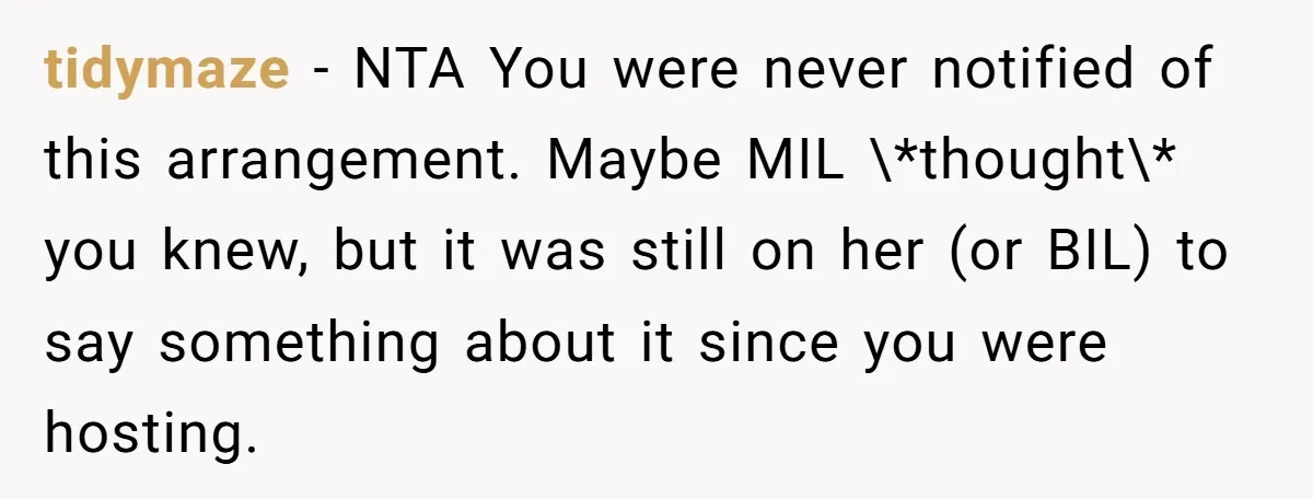 tidymaze − NTA You were never notified of this arrangement. Maybe MIL \*thought\* you knew, but it was still on her (or BIL) to say something about it since you...