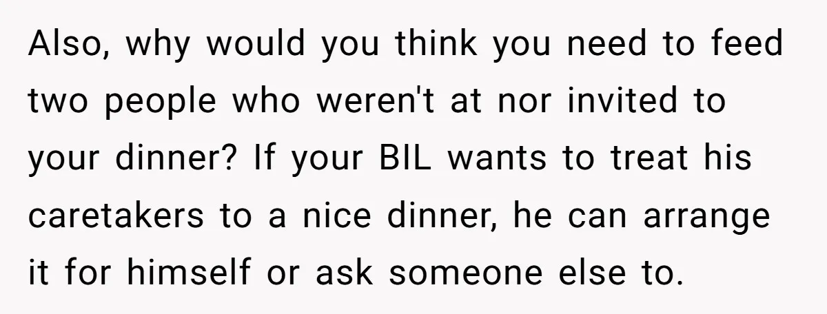 Also, why would you think you need to feed two people who weren't at nor invited to your dinner? If your BIL wants to treat his caretakers to a nice...