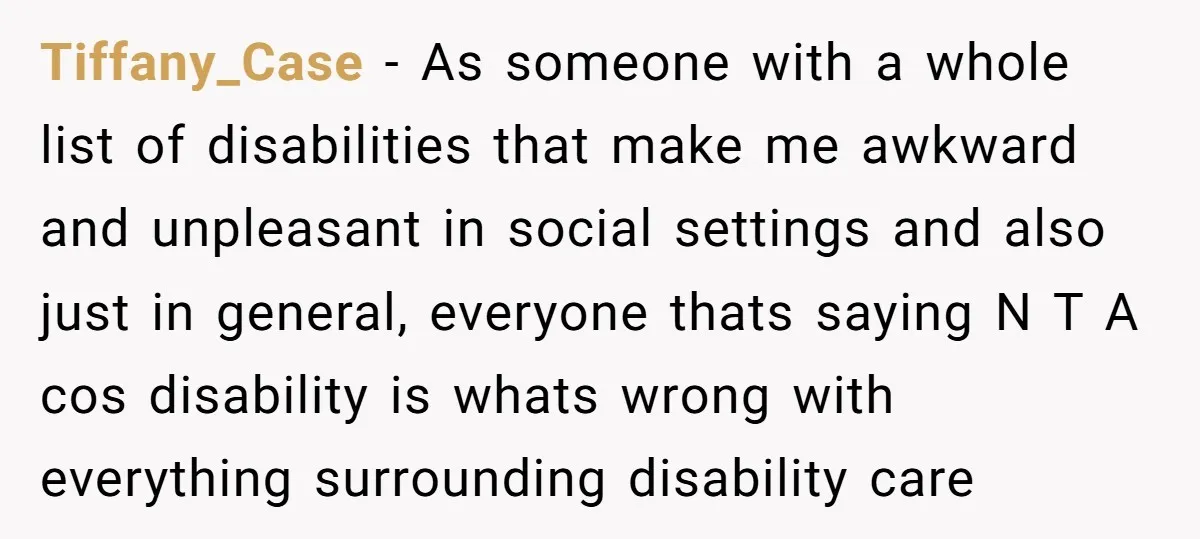 Tiffany_Case − As someone with a whole list of disabilities that make me awkward and unpleasant in social settings and also just in general, everyone thats saying N T A...