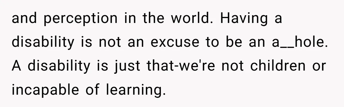 and perception in the world. Having a disability is not an excuse to be an a__hole. A disability is just that-we're not children or incapable of learning.