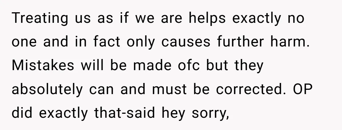 Treating us as if we are helps exactly no one and in fact only causes further harm. Mistakes will be made ofc but they absolutely can and must be corrected....